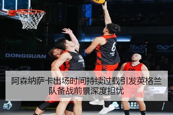 阿森纳萨卡出场时间持续过载引发英格兰队备战前景深度担忧