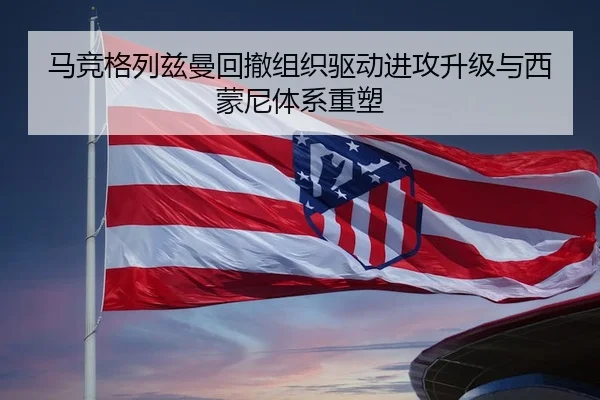 马竞格列兹曼回撤组织驱动进攻升级与西蒙尼体系重塑
