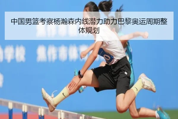 中国男篮考察杨瀚森内线潜力助力巴黎奥运周期整体规划