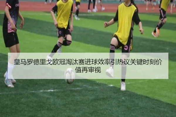 皇马罗德里戈欧冠淘汰赛进球效率引热议关键时刻价值再审视